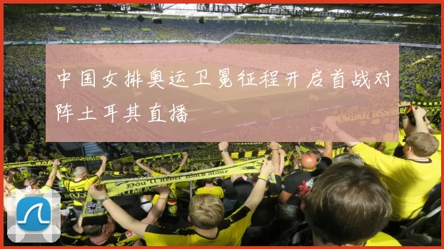 中国女排奥运卫冕征程开启首战对阵土耳其直播