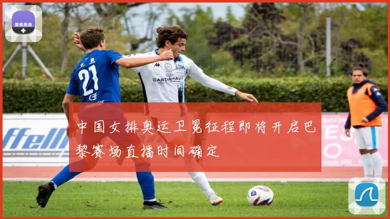 中国女排奥运卫冕征程即将开启巴黎赛场直播时间确定