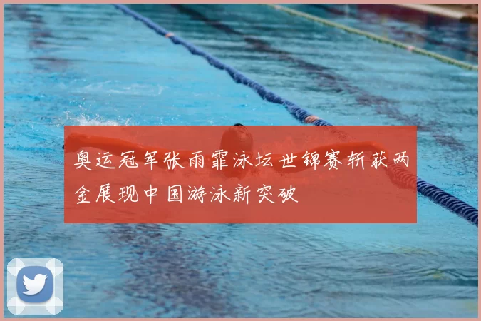 奥运冠军张雨霏泳坛世锦赛斩获两金展现中国游泳新突破