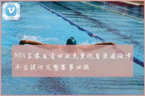 NBA录像高清回放免费观看渠道微博平台提供完整赛事回顾