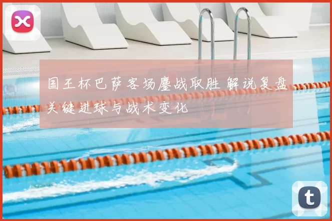 国王杯巴萨客场鏖战取胜 解说复盘关键进球与战术变化