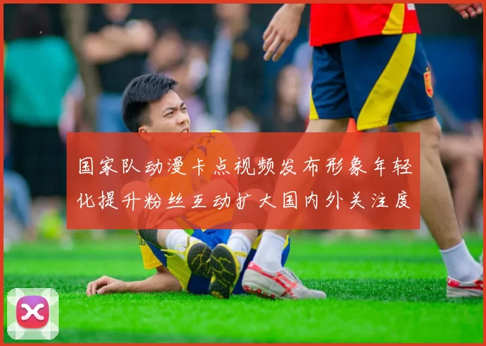 国家队动漫卡点视频发布形象年轻化提升粉丝互动扩大国内外关注度