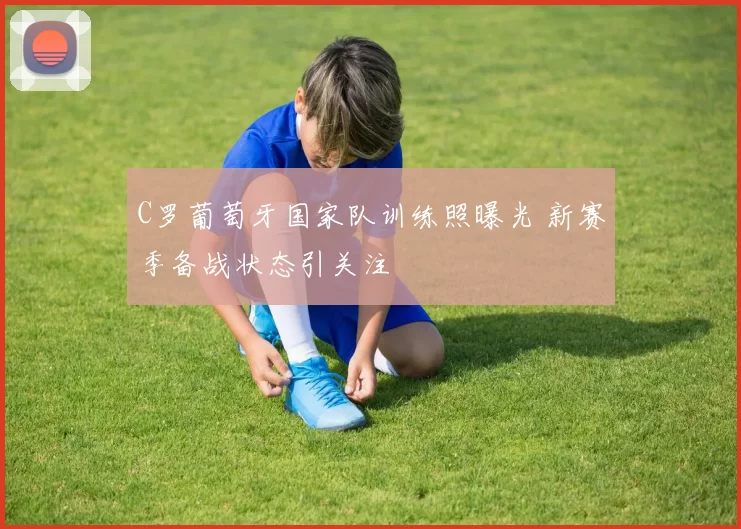 C罗葡萄牙国家队训练照曝光 新赛季备战状态引关注