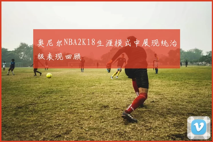 奥尼尔NBA2K18生涯模式中展现统治级表现回顾
