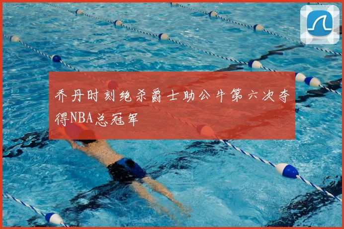 乔丹时刻绝杀爵士助公牛第六次夺得NBA总冠军