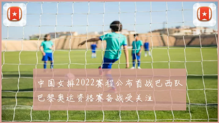 中国女排2022赛程公布首战巴西队巴黎奥运资格赛备战受关注
