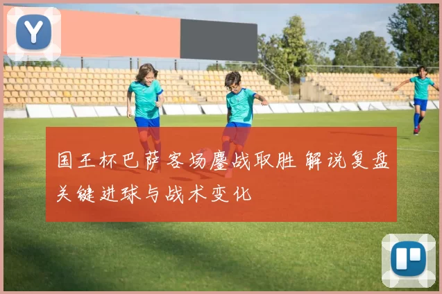 国王杯巴萨客场鏖战取胜 解说复盘关键进球与战术变化