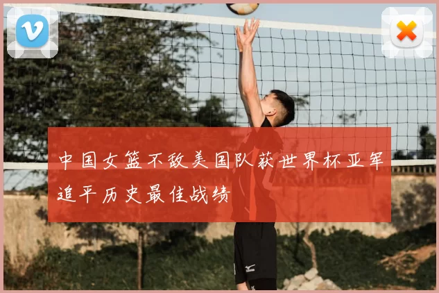 中国女篮不敌美国队获世界杯亚军追平历史最佳战绩
