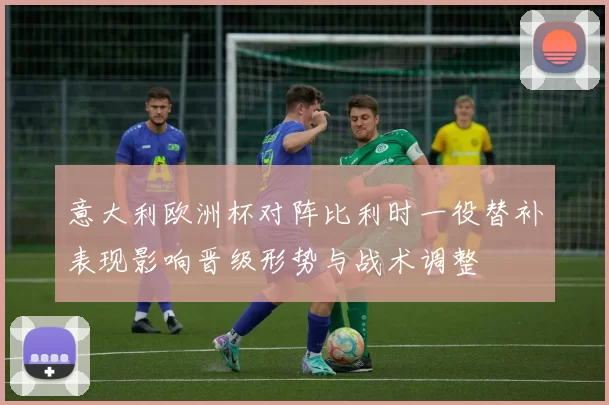 意大利欧洲杯对阵比利时一役替补表现影响晋级形势与战术调整