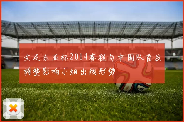 女足东亚杯2014赛程与中国队首发调整影响小组出线形势