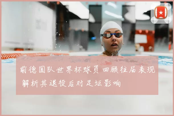 前德国队世界杯球员回顾往届表现 解析其退役后对足坛影响