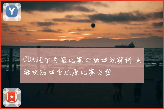 CBA辽宁男篮比赛全场回放解析 关键攻防回合还原比赛走势