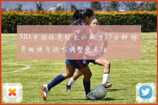 NBA中场休息时长公布为15分钟 球员轮换与战术调整受关注