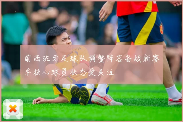 前西班牙足球队调整阵容备战新赛季核心球员状态受关注