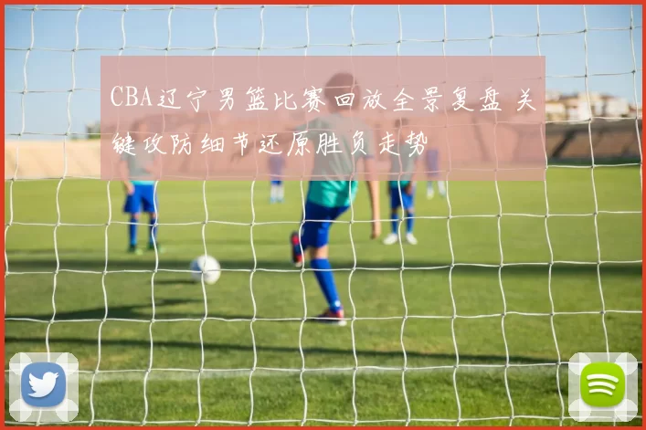 CBA辽宁男篮比赛回放全景复盘 关键攻防细节还原胜负走势