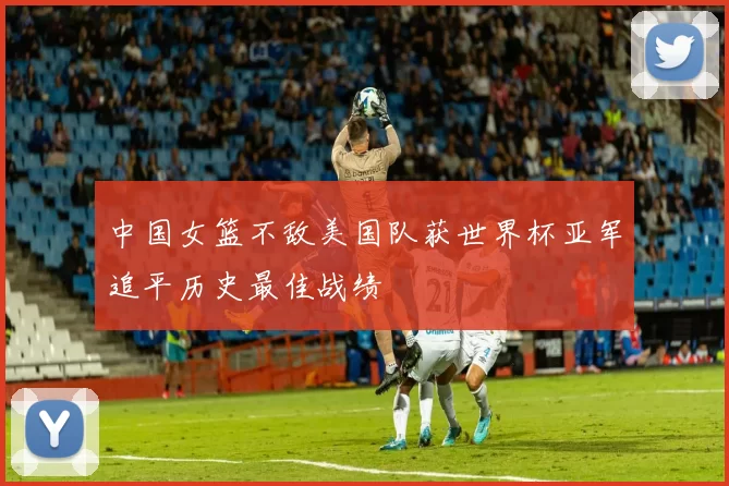 中国女篮不敌美国队获世界杯亚军追平历史最佳战绩