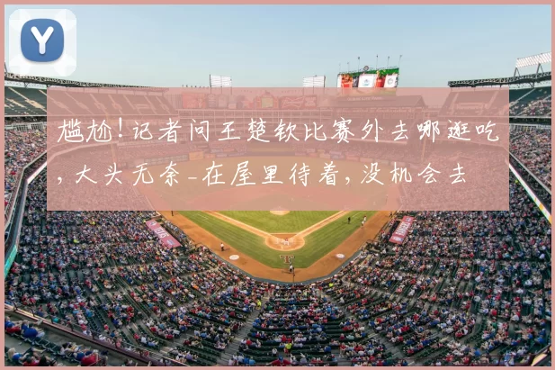 尴尬!记者问王楚钦比赛外去哪逛吃,大头无奈_在屋里待着,没机会去