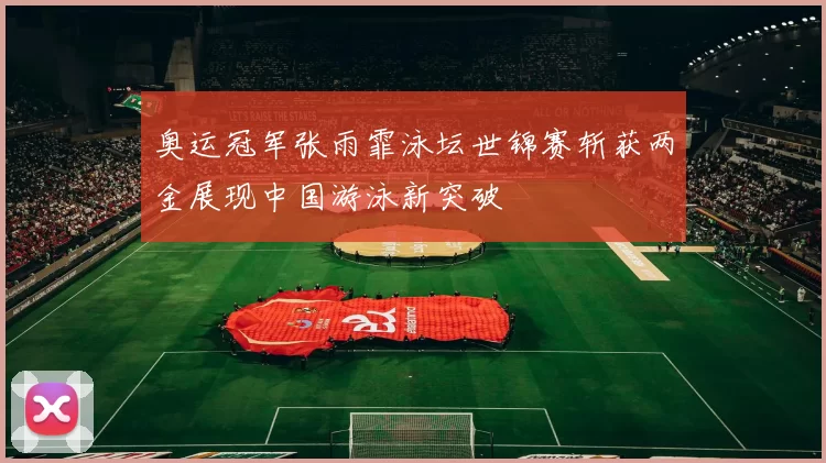 奥运冠军张雨霏泳坛世锦赛斩获两金展现中国游泳新突破