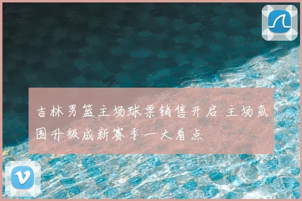 吉林男篮主场球票销售开启 主场氛围升级成新赛季一大看点