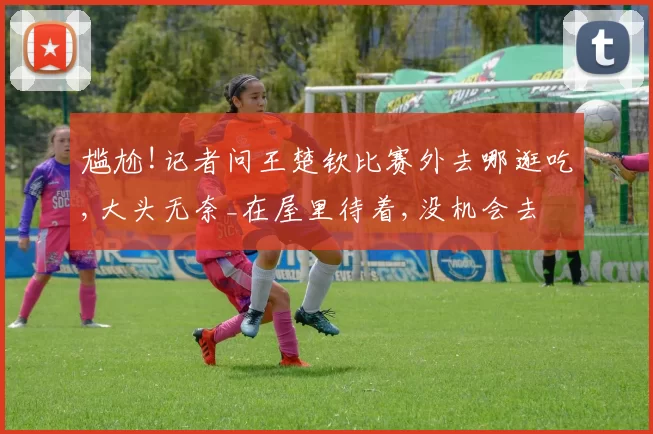 尴尬!记者问王楚钦比赛外去哪逛吃,大头无奈_在屋里待着,没机会去