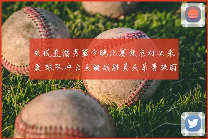 央视直播男篮今晚比赛焦点对决来袭 球队冲击关键战胜负关系晋级前景