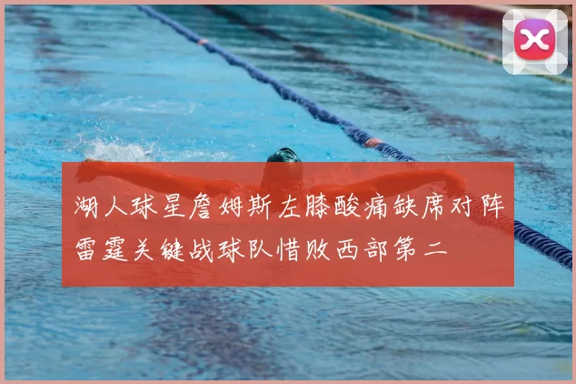 湖人球星詹姆斯左膝酸痛缺席对阵雷霆关键战球队惜败西部第二