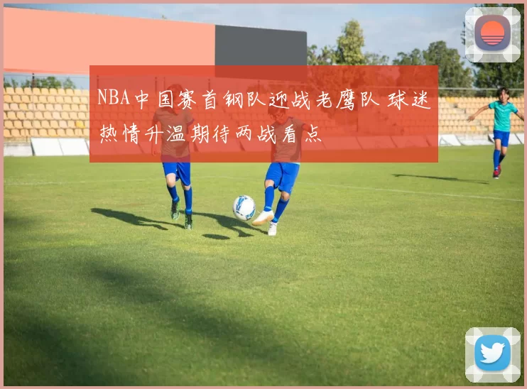 NBA中国赛首钢队迎战老鹰队 球迷热情升温期待两战看点