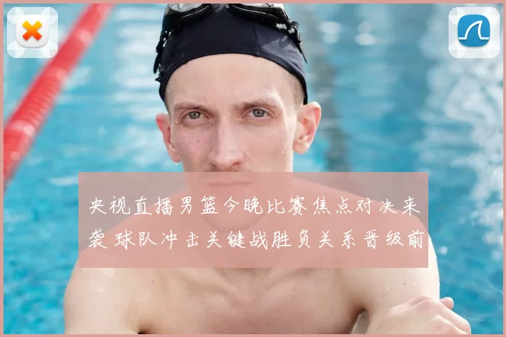 央视直播男篮今晚比赛焦点对决来袭 球队冲击关键战胜负关系晋级前景