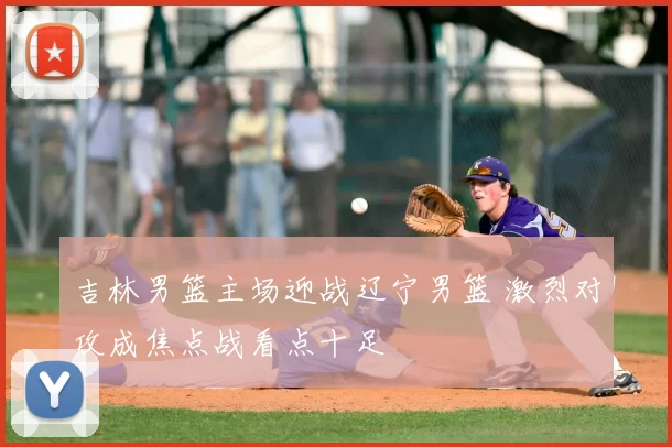 吉林男篮主场迎战辽宁男篮 激烈对攻成焦点战看点十足