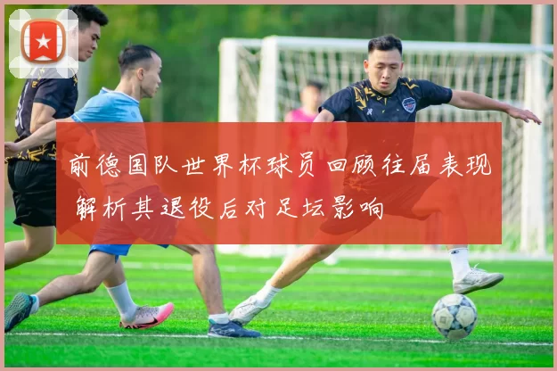 前德国队世界杯球员回顾往届表现 解析其退役后对足坛影响