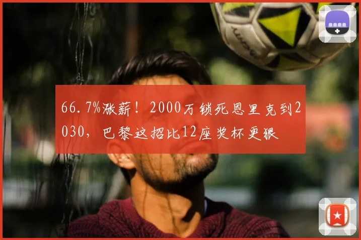 66.7%涨薪！2000万锁死恩里克到2030，巴黎这招比12座奖杯更狠