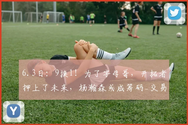 6.3日：9换1！为了字母哥，开拓者押上了未来，杨瀚森或成筹码_交易_密尔沃基雄鹿_NBA